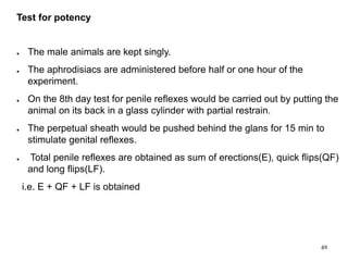 Test for potency
● The male animals are kept singly.
● The aphrodisiacs are administered before half or one hour of the
experiment.
● On the 8th day test for penile reflexes would be carried out by putting the
animal on its back in a glass cylinder with partial restrain.
● The perpetual sheath would be pushed behind the glans for 15 min to
stimulate genital reflexes.
● Total penile reflexes are obtained as sum of erections(E), quick flips(QF)
and long flips(LF).
i.e. E + QF + LF is obtained
49
 