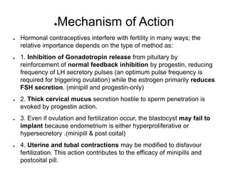 ●Mechanism of Action
● Hormonal contraceptives interfere with fertility in many ways; the
relative importance depends on the type of method as:
● 1. Inhibition of Gonadotropin release from pituitary by
reinforcement of normal feedback inhibition by progestin, reducing
frequency of LH secretory pulses (an optimum pulse frequency is
required for triggering ovulation) while the estrogen primarily reduces
FSH secretion. (minipill and progestin-only)
● 2. Thick cervical mucus secretion hostile to sperm penetration is
evoked by progestin action.
● 3. Even if ovulation and fertilization occur, the blastocyst may fail to
implant because endometrium is either hyperproliferative or
hypersecretory .(minipill & post coital)
● 4. Uterine and tubal contractions may be modified to disfavour
fertilization. This action contributes to the efficacy of minipills and
postcoital pill.
 