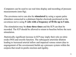 •Computers can be used to see real time display and recording of pressure
measurements (mm Hg).
•The cavernous nerve can also be stimulated by using a square pulse
stimulator connected to a platinum bipolar electrode positioned on the
cavernous nerve using 5 volts with a frequency of 50 Hz up to 5 min.
•The stimulation may be done three times and the ICP can then be
recorded. The ICP should be allowed to return to baseline before the next
stimulation.
•Statistically significant increase in ICP may imply their role on nitric
oxide (NO) and erectile function. The subsequent arteriolar dilation
leading to increased arterial inflow and impaired venous return (due to
engorgement of the cavernosum) builds up a pressure system within the
corpora that result in penile erection and rigidity.
54
 