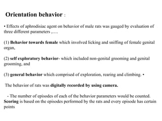 Orientation behavior :
• Effects of aphrodisiac agent on behavior of male rats was gauged by evaluation of
three different parameters ,….
(1) Behavior towards female which involved licking and sniffing of female genital
organ,
(2) self exploratory behavior- which included non-genital grooming and genital
grooming, and
(3) general behavior which comprised of exploration, rearing and climbing. •
The behavior of rats was digitally recorded by using camera.
- The number of episodes of each of the behavior parameters would be counted.
Scoring is based on the episodes performed by the rats and every episode has certain
points
 