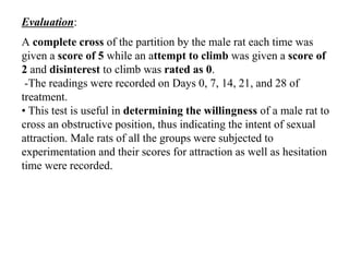 Evaluation:
A complete cross of the partition by the male rat each time was
given a score of 5 while an attempt to climb was given a score of
2 and disinterest to climb was rated as 0.
-The readings were recorded on Days 0, 7, 14, 21, and 28 of
treatment.
• This test is useful in determining the willingness of a male rat to
cross an obstructive position, thus indicating the intent of sexual
attraction. Male rats of all the groups were subjected to
experimentation and their scores for attraction as well as hesitation
time were recorded.
 