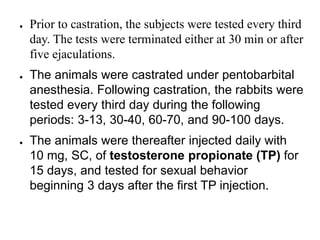 ● Prior to castration, the subjects were tested every third
day. The tests were terminated either at 30 min or after
five ejaculations.
● The animals were castrated under pentobarbital
anesthesia. Following castration, the rabbits were
tested every third day during the following
periods: 3-13, 30-40, 60-70, and 90-100 days.
● The animals were thereafter injected daily with
10 mg, SC, of testosterone propionate (TP) for
15 days, and tested for sexual behavior
beginning 3 days after the first TP injection.
 