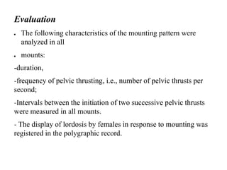 Evaluation
● The following characteristics of the mounting pattern were
analyzed in all
● mounts:
-duration,
-frequency of pelvic thrusting, i.e., number of pelvic thrusts per
second;
-Intervals between the initiation of two successive pelvic thrusts
were measured in all mounts.
- The display of lordosis by females in response to mounting was
registered in the polygraphic record.
 