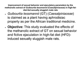 Improvement of sexual behavior and ejaculatory parameters by the
methanolic extract of Guibourtia tessmannii (Caesalpiniaceae) in high-fat-
diet-fed sexually sluggish male rats
● Guibourtia tessmannii (GT) (Caesalpiniaceae)
is claimed as a plant having aphrodisiac
property as per the African traditional medicine.
● Objective: This study evaluated the effects of
the methanolic extract of GT on sexual behavior
and fictive ejaculation in high-fat diet (HFD)-
induced sexually sluggish male rats.
 