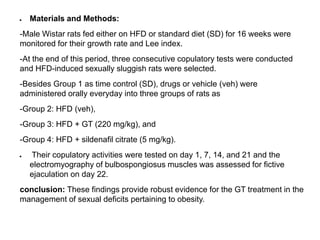 ● Materials and Methods:
-Male Wistar rats fed either on HFD or standard diet (SD) for 16 weeks were
monitored for their growth rate and Lee index.
-At the end of this period, three consecutive copulatory tests were conducted
and HFD-induced sexually sluggish rats were selected.
-Besides Group 1 as time control (SD), drugs or vehicle (veh) were
administered orally everyday into three groups of rats as
-Group 2: HFD (veh),
-Group 3: HFD + GT (220 mg/kg), and
-Group 4: HFD + sildenafil citrate (5 mg/kg).
● Their copulatory activities were tested on day 1, 7, 14, and 21 and the
electromyography of bulbospongiosus muscles was assessed for fictive
ejaculation on day 22.
conclusion: These findings provide robust evidence for the GT treatment in the
management of sexual deficits pertaining to obesity.
 