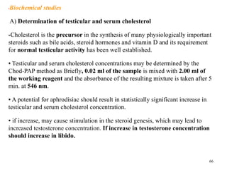 •Biochemical studies
A) Determination of testicular and serum cholesterol
-Cholesterol is the precursor in the synthesis of many physiologically important
steroids such as bile acids, steroid hormones and vitamin D and its requirement
for normal testicular activity has been well established.
• Testicular and serum cholesterol concentrations may be determined by the
Chod-PAP method as Briefly, 0.02 ml of the sample is mixed with 2.00 ml of
the working reagent and the absorbance of the resulting mixture is taken after 5
min. at 546 nm.
• A potential for aphrodisiac should result in statistically significant increase in
testicular and serum cholesterol concentration.
• if increase, may cause stimulation in the steroid genesis, which may lead to
increased testosterone concentration. If increase in testosterone concentration
should increase in libido.
66
 
