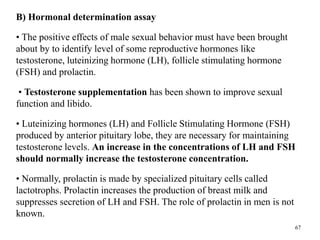 B) Hormonal determination assay
• The positive effects of male sexual behavior must have been brought
about by to identify level of some reproductive hormones like
testosterone, luteinizing hormone (LH), follicle stimulating hormone
(FSH) and prolactin.
• Testosterone supplementation has been shown to improve sexual
function and libido.
• Luteinizing hormones (LH) and Follicle Stimulating Hormone (FSH)
produced by anterior pituitary lobe, they are necessary for maintaining
testosterone levels. An increase in the concentrations of LH and FSH
should normally increase the testosterone concentration.
• Normally, prolactin is made by specialized pituitary cells called
lactotrophs. Prolactin increases the production of breast milk and
suppresses secretion of LH and FSH. The role of prolactin in men is not
known.
67
 