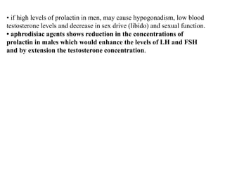 • if high levels of prolactin in men, may cause hypogonadism, low blood
testosterone levels and decrease in sex drive (libido) and sexual function.
• aphrodisiac agents shows reduction in the concentrations of
prolactin in males which would enhance the levels of LH and FSH
and by extension the testosterone concentration.
 