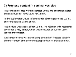 C) Fructose content in seminal vesicles
•The seminal vesicles were macerated with 3 mL of distilled water
and centrifuged at 4000 r.p.m. for 12 min.
•To the supernatant, fluid collected after centrifugation add 0.5 mL
of resoreinol and 1.5 mL of HCl.
•The mixture was kept at 80 for 12 min. The reaction with resorcinol
developed a rosy colour, which was measured at 500 nm using
spectrophotometer.
•A calibration curve was drawn using dilutions of fructose solution
and measument of the colour developed with resorcinol and HCL.
69
 