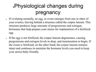●Physiological changes during
pregnancy
● If ovulating normally, an egg, or ovum emerges from one or other of
your ovaries, leaving behind a structure called the corpus luteum. This
structure produces large amounts of progesterone and estrogen,
hormones that help prepare your uterus for implantation of a fertilized
egg.
● If the egg is not fertilized, the corpus luteum degenerates, causing
progesterone and estrogen levels to drop, and menstruation to begin. If
the ovum is fertilized, on the other hand, the corpus luteum remains
intact and continues to maintain the hormone levels you need to keep
your uterus baby-friendly.
 