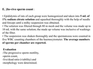 E. )In-vivo sperm count :
• Epididymis of rats of each group were homogenized and taken into 5 mL of
1% sodium citrate solution and squashed thoroughly with the help of needle
and forceps until a milky suspension was obtained.
• The solution was filtered through 80 m mesh and the volume was made up to
10 mL with the same solution; the made up volume was inclusive of washings
of the filter.
• The suspension was shaken thoroughly and the spermatozoa were counted in
five WBC counting chambers of the haemocytometer. The average numbers
of sperms per chamber are reported.
Evaluation
-The progressive sperm motility,
-sperm count,
-live/dead ratio (viability) and
-morphology were determined.
 