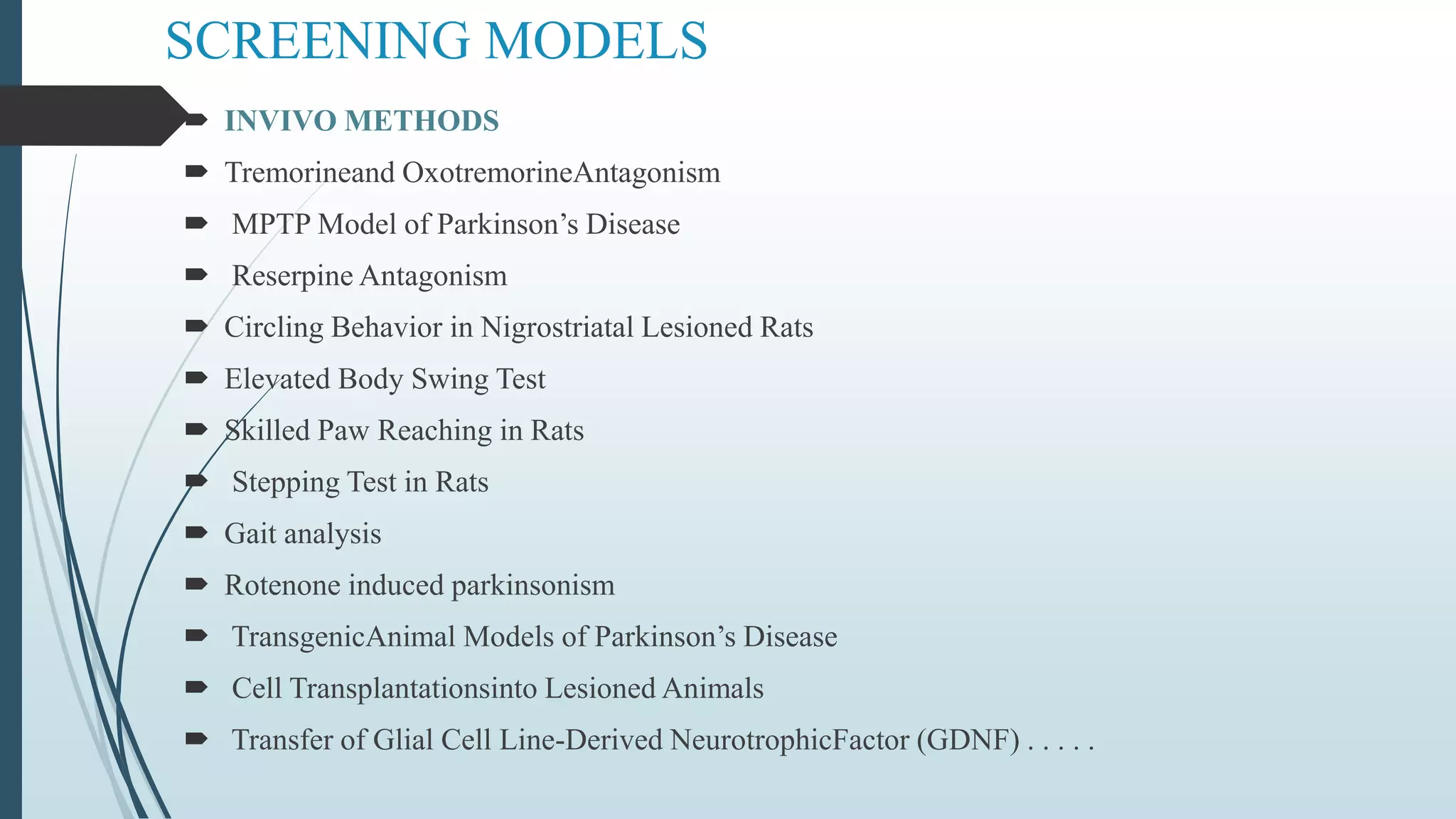 SCREENING MODELS
 INVIVO METHODS
 Tremorineand OxotremorineAntagonism
 MPTP Model of Parkinson’s Disease
 Reserpine Antagonism
 Circling Behavior in Nigrostriatal Lesioned Rats
 Elevated Body Swing Test
 Skilled Paw Reaching in Rats
 Stepping Test in Rats
 Gait analysis
 Rotenone induced parkinsonism
 TransgenicAnimal Models of Parkinson’s Disease
 Cell Transplantationsinto Lesioned Animals
 Transfer of Glial Cell Line-Derived NeurotrophicFactor (GDNF) . . . . .
 