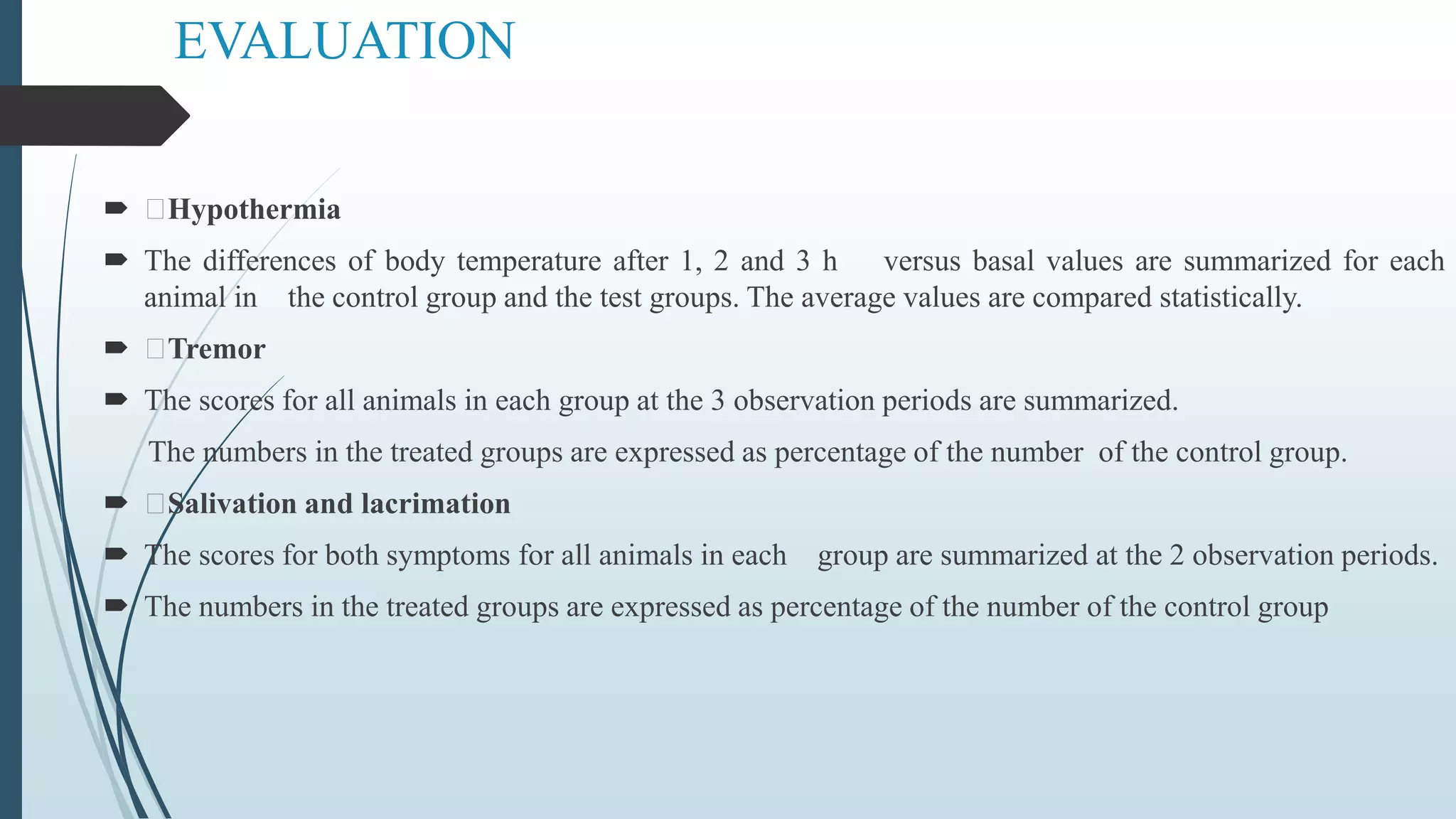 EVALUATION
 Hypothermia
 The differences of body temperature after 1, 2 and 3 h versus basal values are summarized for each
animal in the control group and the test groups. The average values are compared statistically.
 Tremor
 The scores for all animals in each group at the 3 observation periods are summarized.
The numbers in the treated groups are expressed as percentage of the number of the control group.
 Salivation and lacrimation
 The scores for both symptoms for all animals in each group are summarized at the 2 observation periods.
 The numbers in the treated groups are expressed as percentage of the number of the control group
 