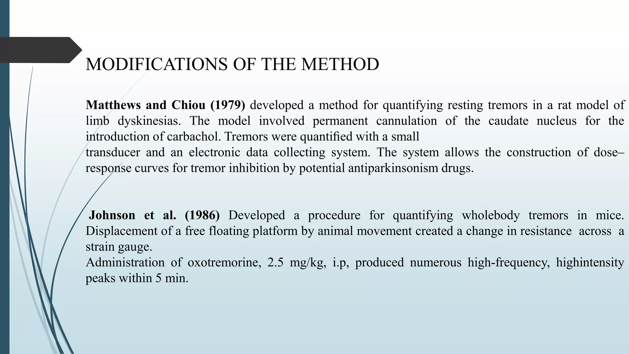 MODIFICATIONS OF THE METHOD
Matthews and Chiou (1979) developed a method for quantifying resting tremors in a rat model of
limb dyskinesias. The model involved permanent cannulation of the caudate nucleus for the
introduction of carbachol. Tremors were quantiﬁed with a small
transducer and an electronic data collecting system. The system allows the construction of dose–
response curves for tremor inhibition by potential antiparkinsonism drugs.
Johnson et al. (1986) Developed a procedure for quantifying wholebody tremors in mice.
Displacement of a free floating platform by animal movement created a change in resistance across a
strain gauge.
Administration of oxotremorine, 2.5 mg/kg, i.p, produced numerous high-frequency, highintensity
peaks within 5 min.
 