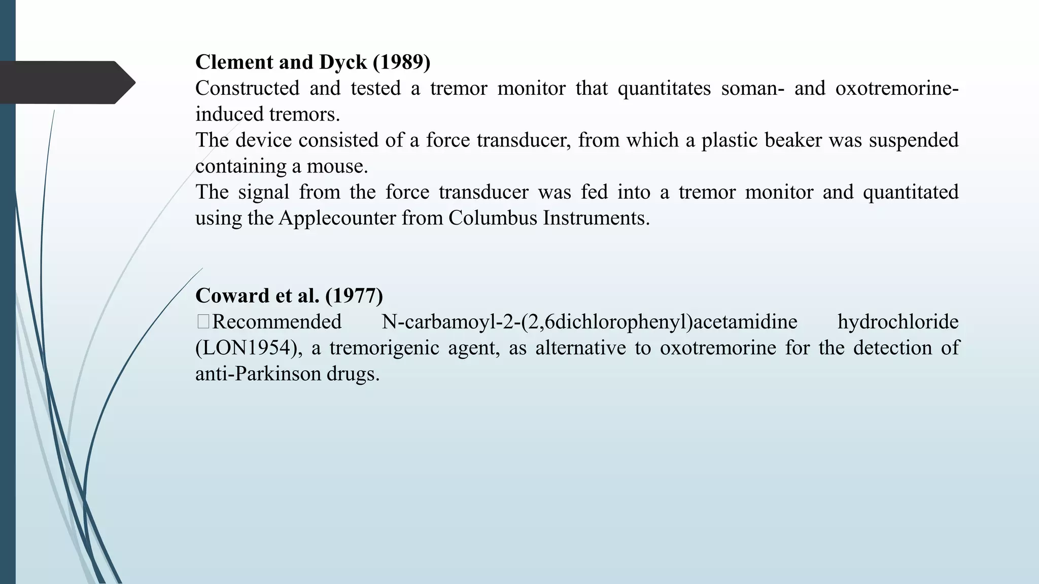 Clement and Dyck (1989)
Constructed and tested a tremor monitor that quantitates soman- and oxotremorine-
induced tremors.
The device consisted of a force transducer, from which a plastic beaker was suspended
containing a mouse.
The signal from the force transducer was fed into a tremor monitor and quantitated
using the Applecounter from Columbus Instruments.
Coward et al. (1977)
Recommended N-carbamoyl-2-(2,6dichlorophenyl)acetamidine hydrochloride
(LON1954), a tremorigenic agent, as alternative to oxotremorine for the detection of
anti-Parkinson drugs.
 