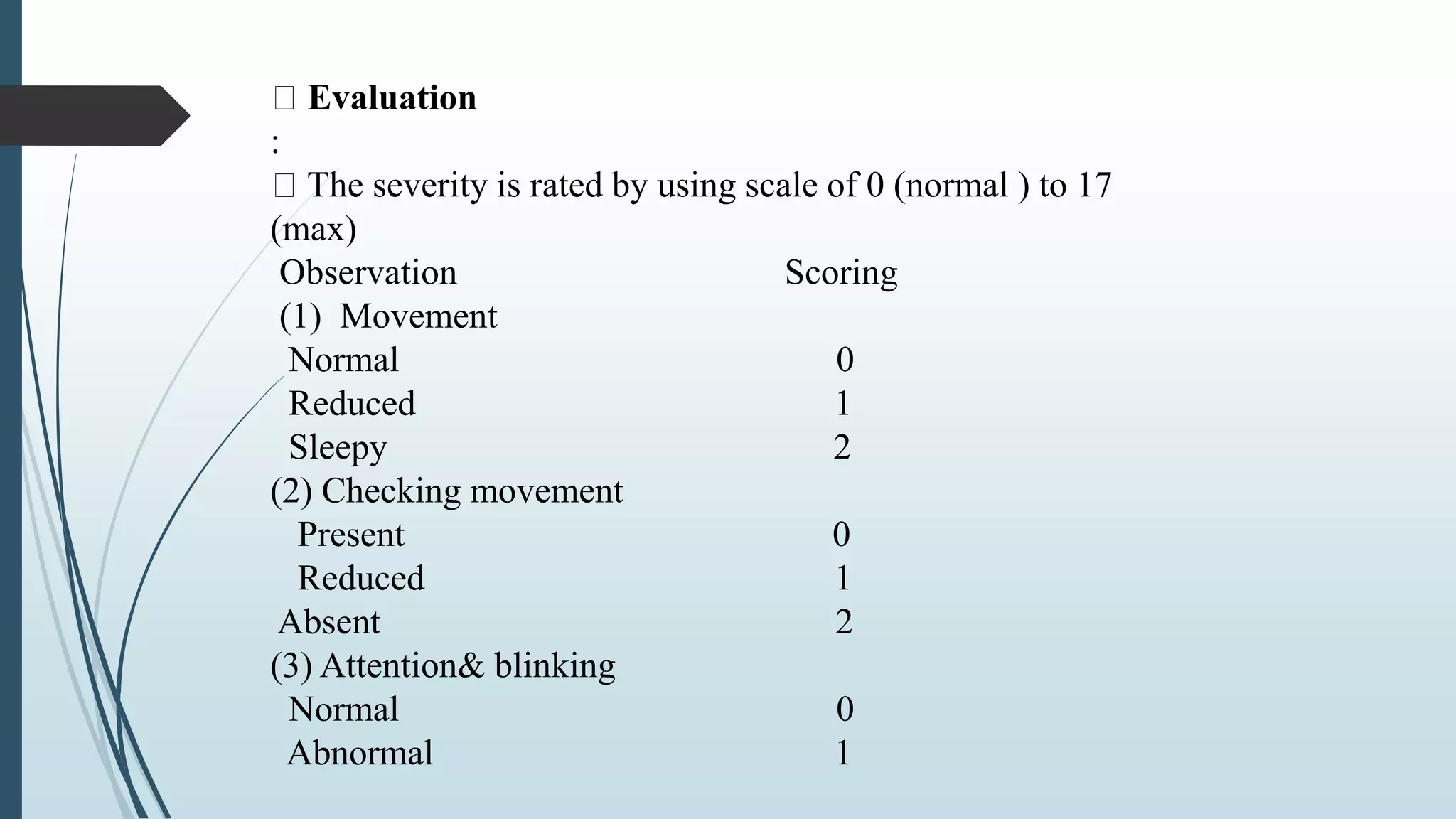 Evaluation
:
The severity is rated by using scale of 0 (normal ) to 17
(max)
Observation Scoring
(1) Movement
Normal 0
Reduced 1
Sleepy 2
(2) Checking movement
Present 0
Reduced 1
Absent 2
(3) Attention& blinking
Normal 0
Abnormal 1
 