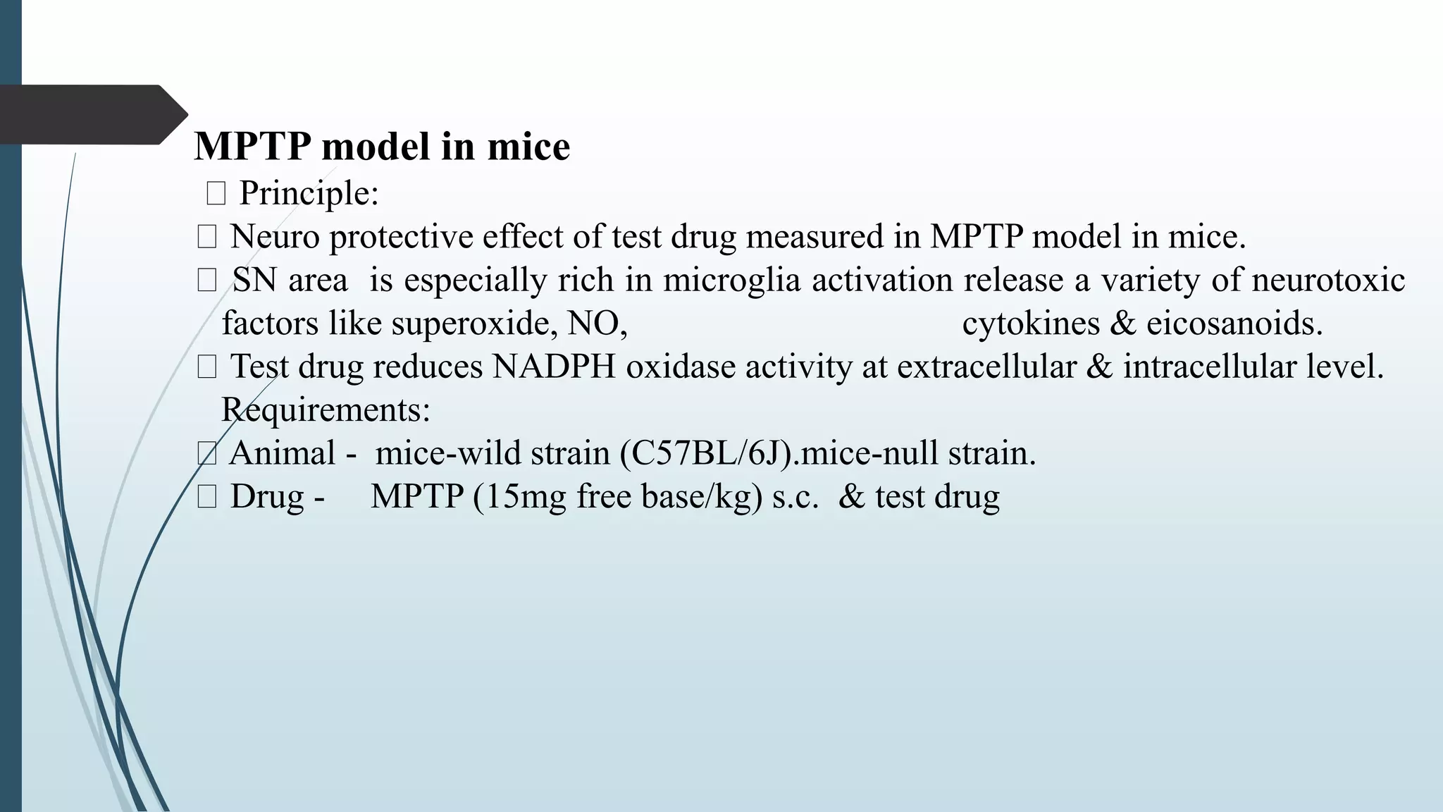 MPTP model in mice
Principle:
Neuro protective effect of test drug measured in MPTP model in mice.
SN area is especially rich in microglia activation release a variety of neurotoxic
factors like superoxide, NO, cytokines & eicosanoids.
Test drug reduces NADPH oxidase activity at extracellular & intracellular level.
Requirements:
Animal - mice-wild strain (C57BL/6J).mice-null strain.
Drug - MPTP (15mg free base/kg) s.c. & test drug
 
