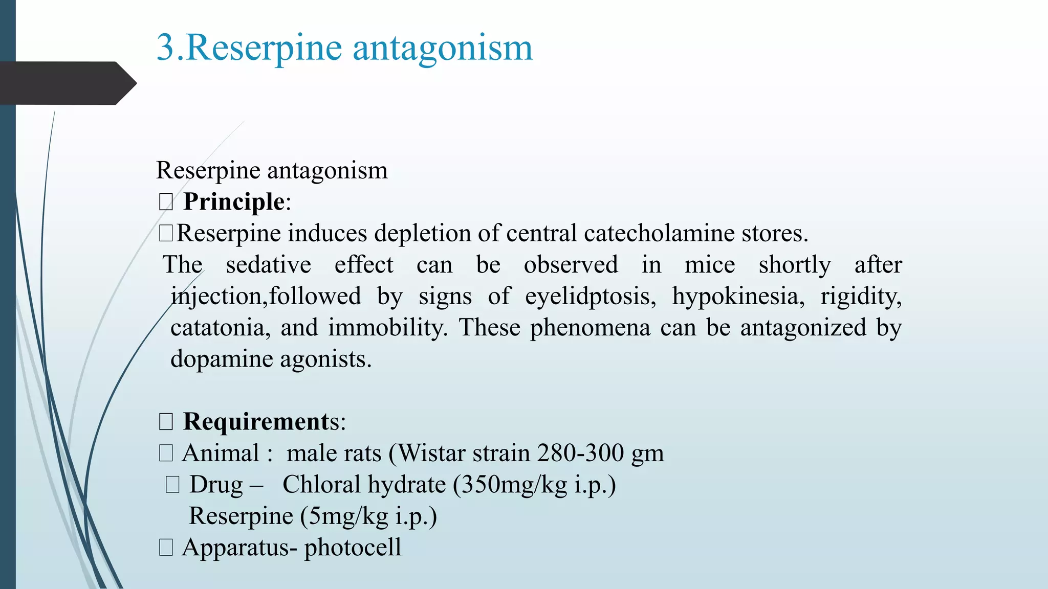 Reserpine antagonism
Principle:
Reserpine induces depletion of central catecholamine stores.
The sedative effect can be observed in mice shortly after
injection,followed by signs of eyelidptosis, hypokinesia, rigidity,
catatonia, and immobility. These phenomena can be antagonized by
dopamine agonists.
Requirements:
Animal : male rats (Wistar strain 280-300 gm
Drug – Chloral hydrate (350mg/kg i.p.)
Reserpine (5mg/kg i.p.)
Apparatus- photocell
3.Reserpine antagonism
 
