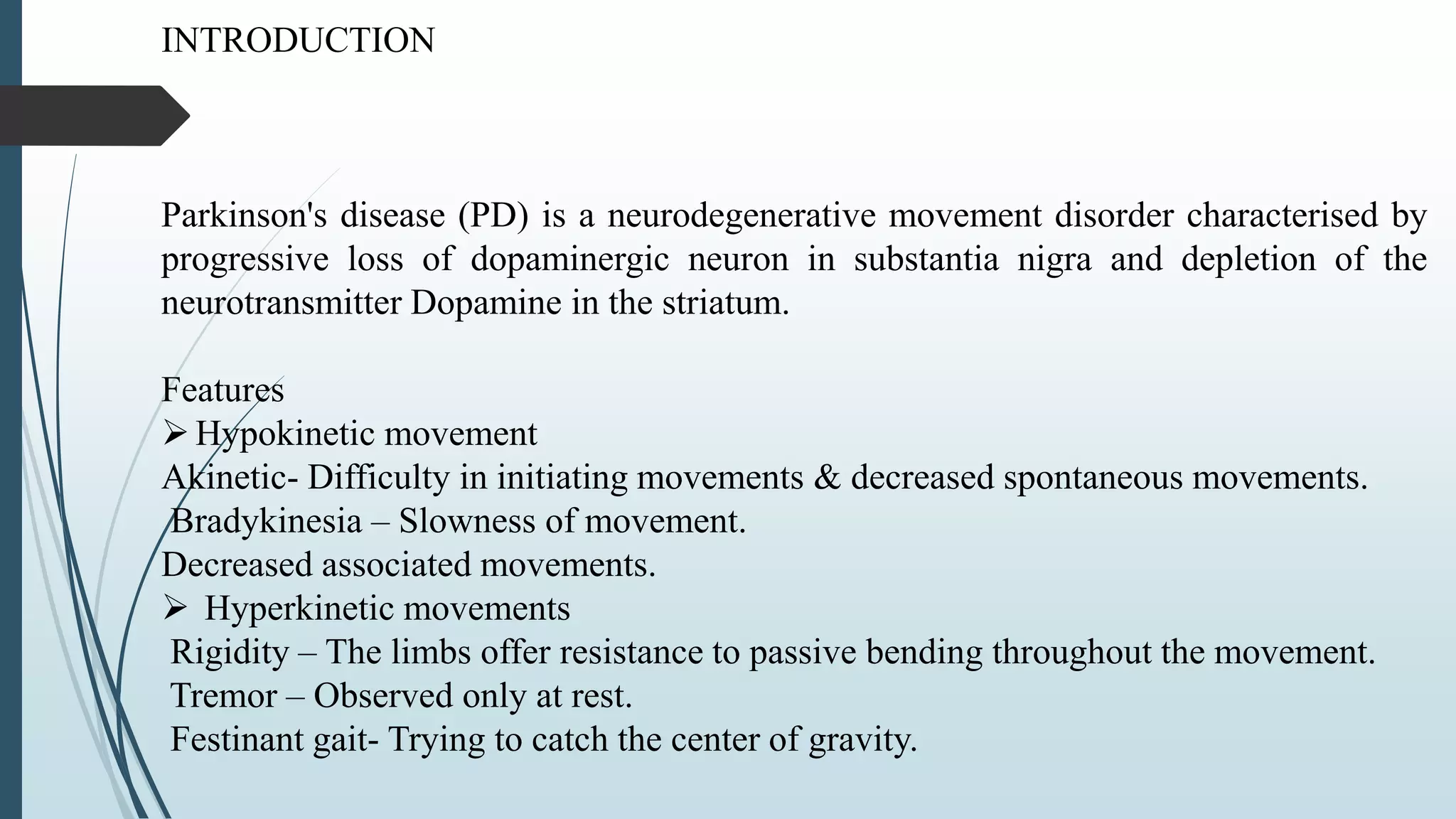 INTRODUCTION
Parkinson's disease (PD) is a neurodegenerative movement disorder characterised by
progressive loss of dopaminergic neuron in substantia nigra and depletion of the
neurotransmitter Dopamine in the striatum.
Features
Hypokinetic movement
Akinetic- Difficulty in initiating movements & decreased spontaneous movements.
Bradykinesia – Slowness of movement.
Decreased associated movements.
 Hyperkinetic movements
Rigidity – The limbs offer resistance to passive bending throughout the movement.
Tremor – Observed only at rest.
Festinant gait- Trying to catch the center of gravity.
 