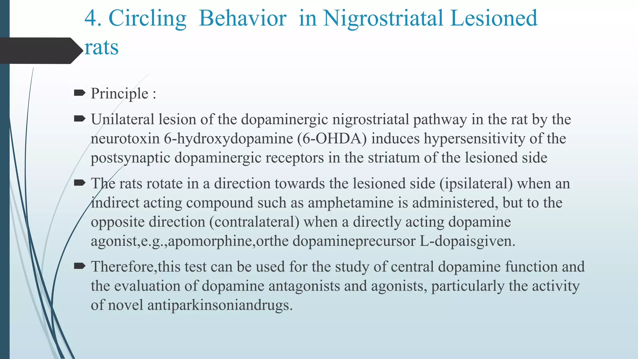 4. Circling Behavior in Nigrostriatal Lesioned
rats
 Principle :
 Unilateral lesion of the dopaminergic nigrostriatal pathway in the rat by the
neurotoxin 6-hydroxydopamine (6-OHDA) induces hypersensitivity of the
postsynaptic dopaminergic receptors in the striatum of the lesioned side
 The rats rotate in a direction towards the lesioned side (ipsilateral) when an
indirect acting compound such as amphetamine is administered, but to the
opposite direction (contralateral) when a directly acting dopamine
agonist,e.g.,apomorphine,orthe dopamineprecursor L-dopaisgiven.
 Therefore,this test can be used for the study of central dopamine function and
the evaluation of dopamine antagonists and agonists, particularly the activity
of novel antiparkinsoniandrugs.
 