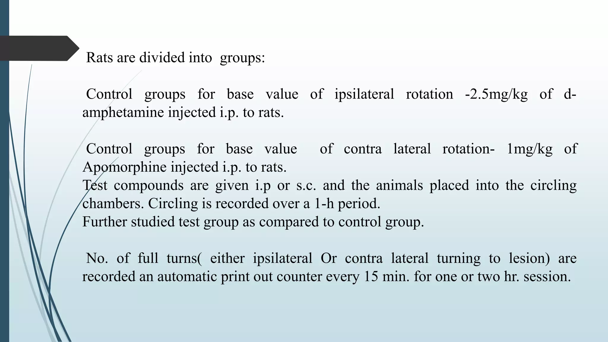 Rats are divided into groups:
Control groups for base value of ipsilateral rotation -2.5mg/kg of d-
amphetamine injected i.p. to rats.
Control groups for base value of contra lateral rotation- 1mg/kg of
Apomorphine injected i.p. to rats.
Test compounds are given i.p or s.c. and the animals placed into the circling
chambers. Circling is recorded over a 1-h period.
Further studied test group as compared to control group.
No. of full turns( either ipsilateral Or contra lateral turning to lesion) are
recorded an automatic print out counter every 15 min. for one or two hr. session.
 