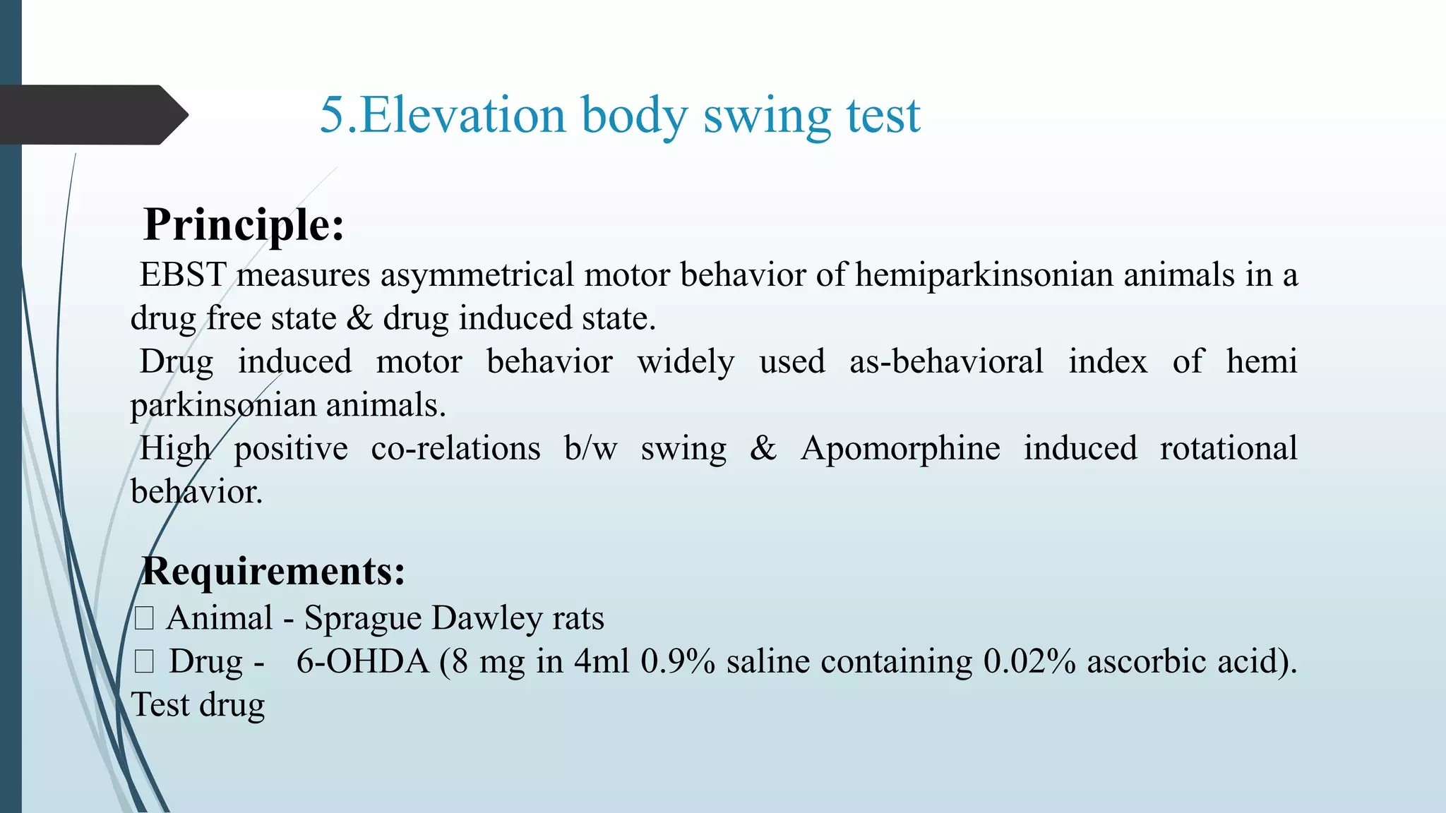 5.Elevation body swing test
Principle:
EBST measures asymmetrical motor behavior of hemiparkinsonian animals in a
drug free state & drug induced state.
Drug induced motor behavior widely used as-behavioral index of hemi
parkinsonian animals.
High positive co-relations b/w swing & Apomorphine induced rotational
behavior.
Requirements:
Animal - Sprague Dawley rats
Drug - 6-OHDA (8 mg in 4ml 0.9% saline containing 0.02% ascorbic acid).
Test drug
 