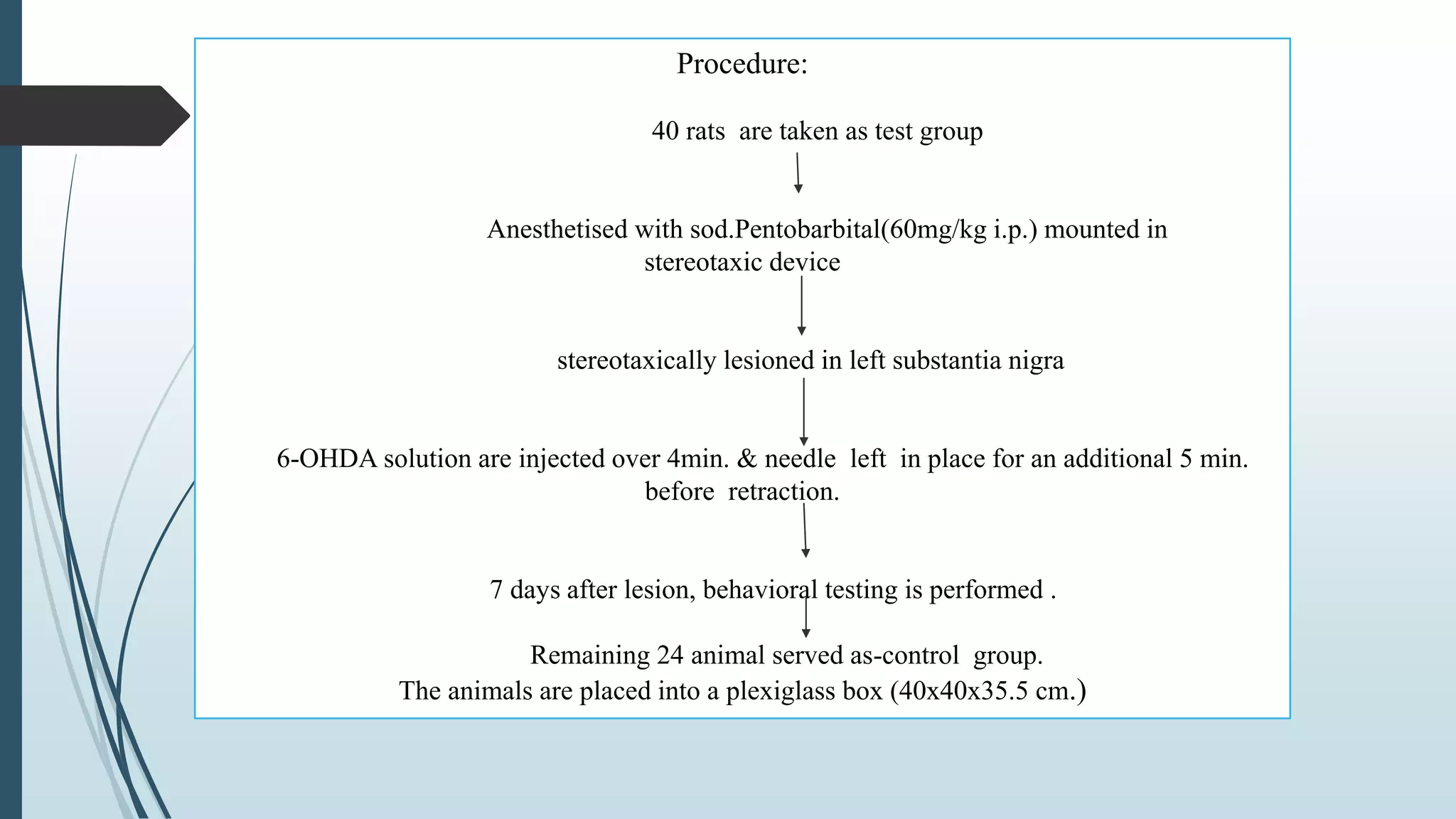 Procedure:
40 rats are taken as test group
Anesthetised with sod.Pentobarbital(60mg/kg i.p.) mounted in
stereotaxic device
stereotaxically lesioned in left substantia nigra
6-OHDA solution are injected over 4min. & needle left in place for an additional 5 min.
before retraction.
7 days after lesion, behavioral testing is performed .
Remaining 24 animal served as-control group.
The animals are placed into a plexiglass box (40x40x35.5 cm.)
 