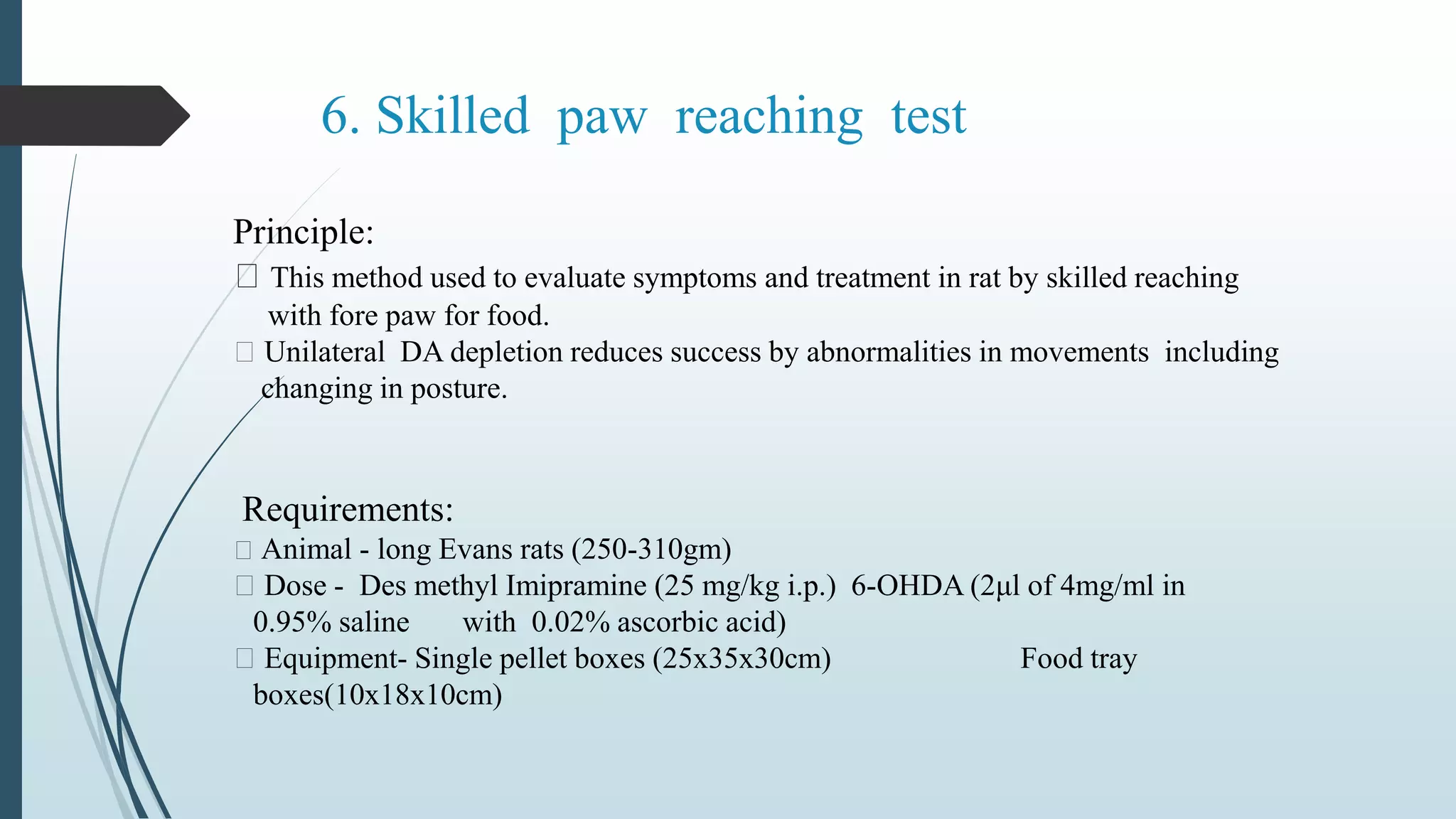 6. Skilled paw reaching test
Principle:
This method used to evaluate symptoms and treatment in rat by skilled reaching
with fore paw for food.
Unilateral DA depletion reduces success by abnormalities in movements including
changing in posture.
Requirements:
Animal - long Evans rats (250-310gm)
Dose - Des methyl Imipramine (25 mg/kg i.p.) 6-OHDA (2μl of 4mg/ml in
0.95% saline with 0.02% ascorbic acid)
Equipment- Single pellet boxes (25x35x30cm) Food tray
boxes(10x18x10cm)
 