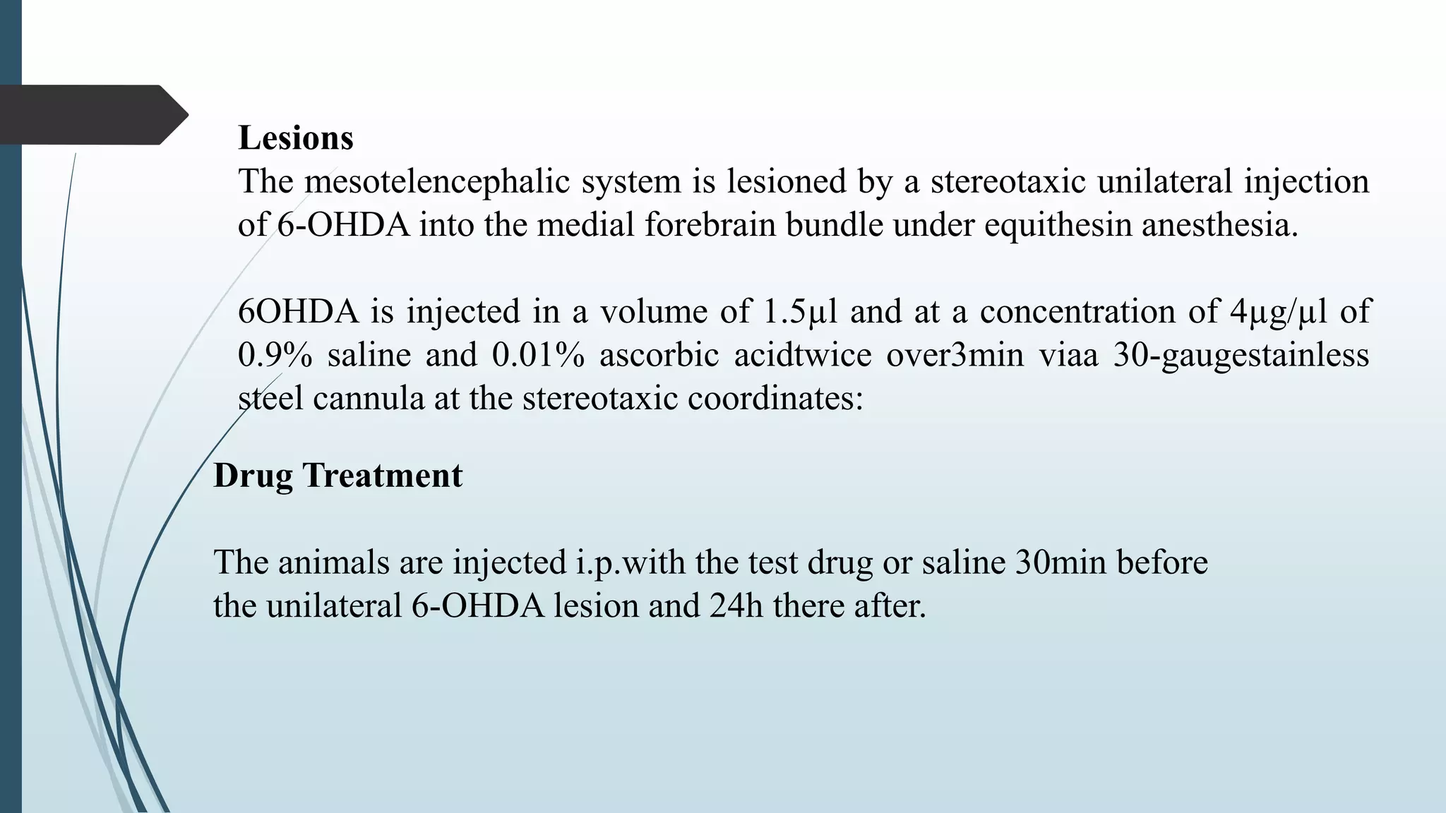 Lesions
The mesotelencephalic system is lesioned by a stereotaxic unilateral injection
of 6-OHDA into the medial forebrain bundle under equithesin anesthesia.
6OHDA is injected in a volume of 1.5µl and at a concentration of 4µg/µl of
0.9% saline and 0.01% ascorbic acidtwice over3min viaa 30-gaugestainless
steel cannula at the stereotaxic coordinates:
Drug Treatment
The animals are injected i.p.with the test drug or saline 30min before
the unilateral 6-OHDA lesion and 24h there after.
 