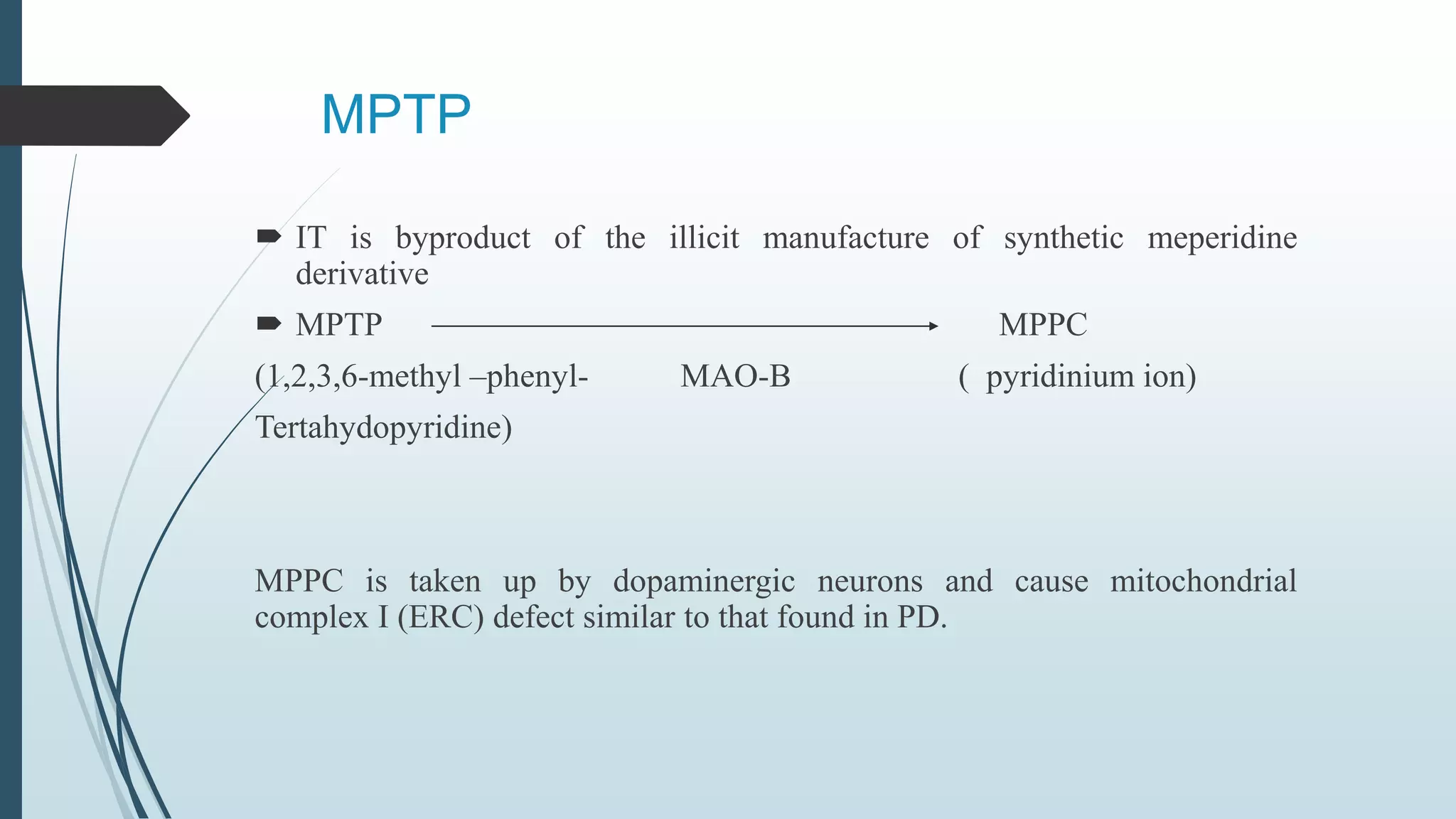 MPTP
 IT is byproduct of the illicit manufacture of synthetic meperidine
derivative
 MPTP MPPC
(1,2,3,6-methyl –phenyl- MAO-B ( pyridinium ion)
Tertahydopyridine)
MPPC is taken up by dopaminergic neurons and cause mitochondrial
complex I (ERC) defect similar to that found in PD.
 