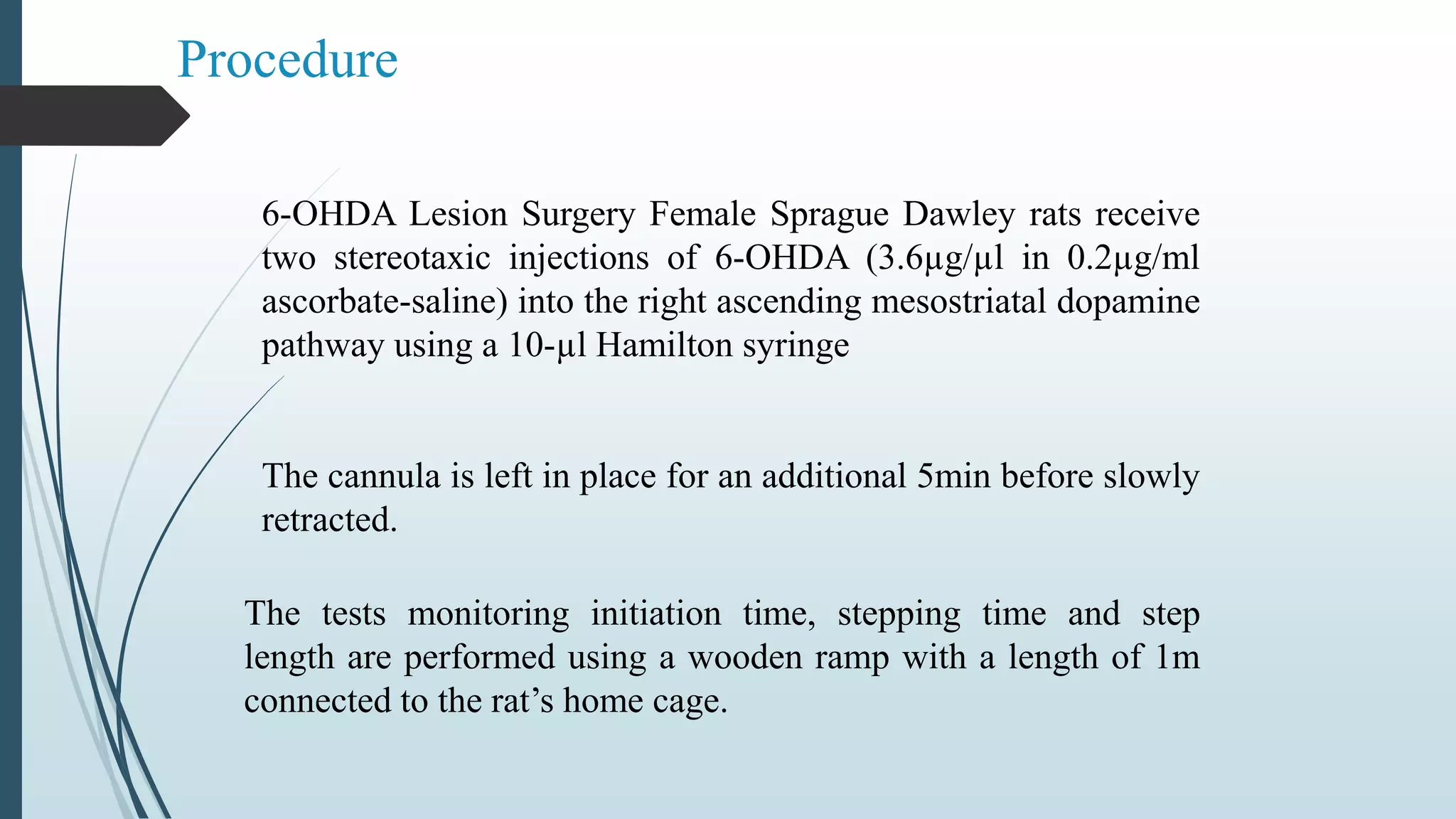 Procedure
6-OHDA Lesion Surgery Female Sprague Dawley rats receive
two stereotaxic injections of 6-OHDA (3.6µg/µl in 0.2µg/ml
ascorbate-saline) into the right ascending mesostriatal dopamine
pathway using a 10-µl Hamilton syringe
The cannula is left in place for an additional 5min before slowly
retracted.
The tests monitoring initiation time, stepping time and step
length are performed using a wooden ramp with a length of 1m
connected to the rat’s home cage.
 