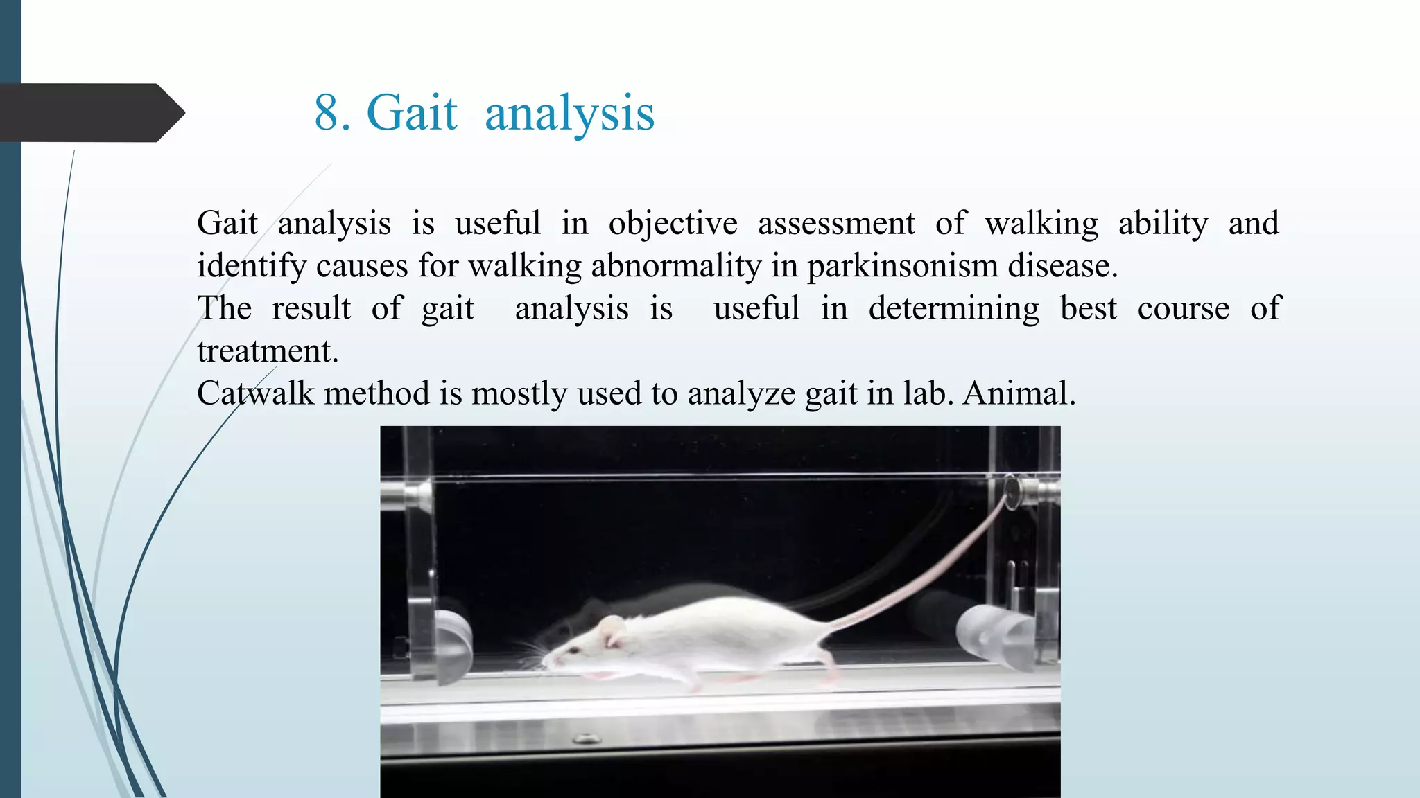 8. Gait analysis
Gait analysis is useful in objective assessment of walking ability and
identify causes for walking abnormality in parkinsonism disease.
The result of gait analysis is useful in determining best course of
treatment.
Catwalk method is mostly used to analyze gait in lab. Animal.
 