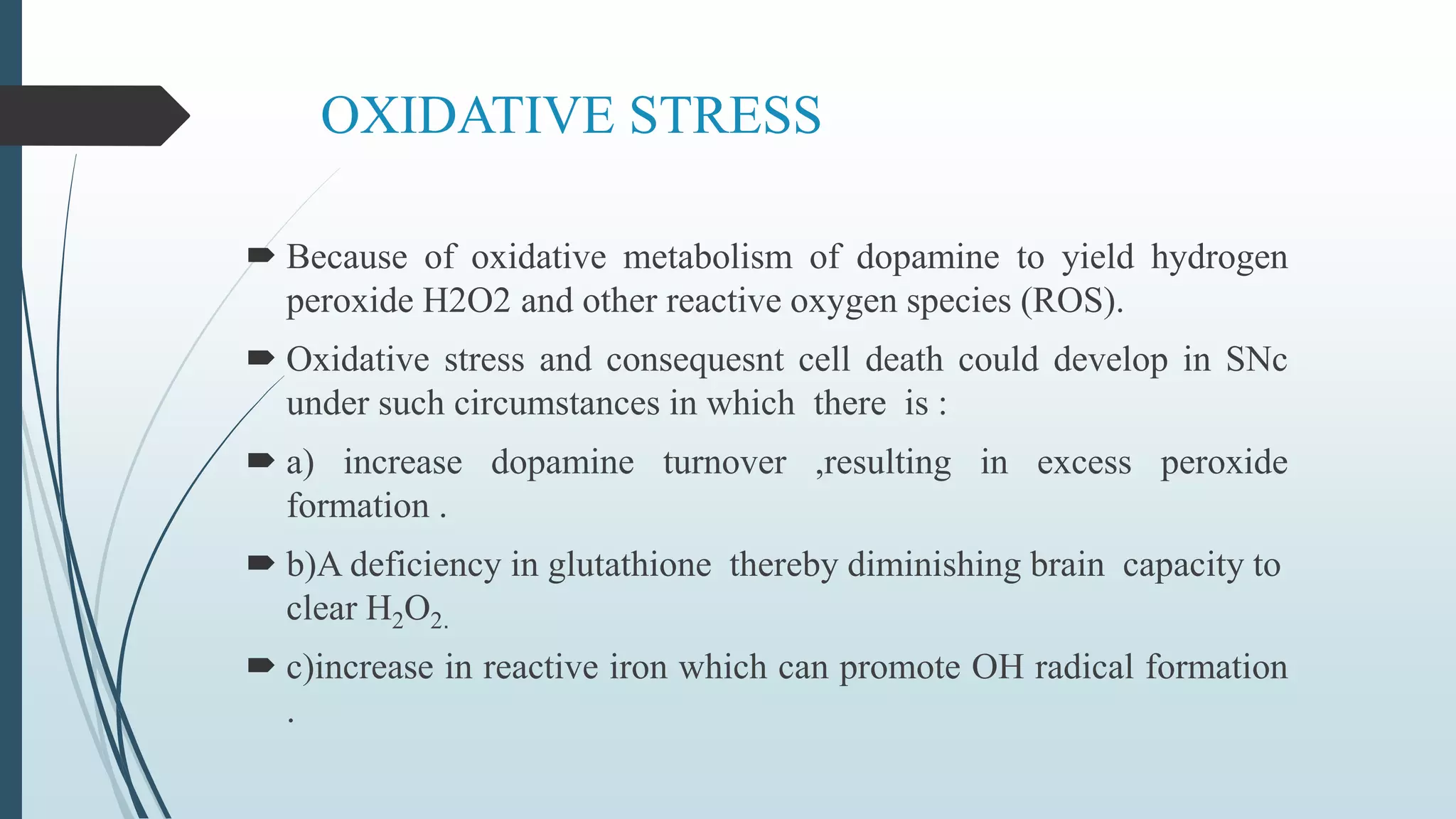 OXIDATIVE STRESS
 Because of oxidative metabolism of dopamine to yield hydrogen
peroxide H2O2 and other reactive oxygen species (ROS).
 Oxidative stress and consequesnt cell death could develop in SNc
under such circumstances in which there is :
 a) increase dopamine turnover ,resulting in excess peroxide
formation .
 b)A deficiency in glutathione thereby diminishing brain capacity to
clear H2O2.
 c)increase in reactive iron which can promote OH radical formation
.
 