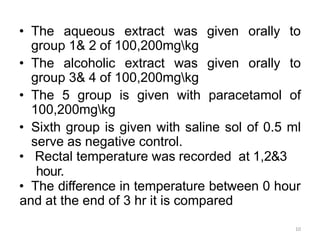 • The aqueous extract was given orally to
group 1& 2 of 100,200mgkg
• The alcoholic extract was given orally to
group 3& 4 of 100,200mgkg
• The 5 group is given with paracetamol of
100,200mgkg
• Sixth group is given with saline sol of 0.5 ml
serve as negative control.
• Rectal temperature was recorded at 1,2&3
hour.
• The difference in temperature between 0 hour
and at the end of 3 hr it is compared
10
 