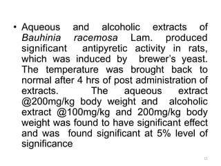 • Aqueous and alcoholic extracts of
Bauhinia racemosa Lam. produced
significant antipyretic activity in rats,
which was induced by brewer’s yeast.
The temperature was brought back to
normal after 4 hrs of post administration of
extracts. The aqueous extract
@200mg/kg body weight and alcoholic
extract @100mg/kg and 200mg/kg body
weight was found to have significant effect
and was found significant at 5% level of
significance
11
 