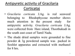 Antipyretic activity of Gracilaria
Corticataj
• Gracilaria corticata J.Ag. is red seaweed
belonging to Rhodophyceae member shows
much attention in the present study for
antipyretic activity. Gracilaria corticata J.Ag.
were collected from Hare island, Thoothukudi in
the south east coast of Tamil Nadu.
• The shade dried samples were grounded to fine
powder & 3g powdered sample was packed in
Soxhlet apparatus and extracted with methanol
for 8 hrs.
13
 