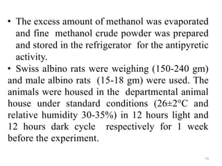 • The excess amount of methanol was evaporated
and fine methanol crude powder was prepared
and stored in the refrigerator for the antipyretic
activity.
• Swiss albino rats were weighing (150-240 gm)
and male albino rats (15-18 gm) were used. The
animals were housed in the departmental animal
house under standard conditions (26±2°C and
relative humidity 30-35%) in 12 hours light and
12 hours dark cycle respectively for 1 week
before the experiment.
14
 