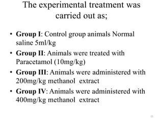 The experimental treatment was
carried out as;
• Group I: Control group animals Normal
saline 5ml/kg
• Group II: Animals were treated with
Paracetamol (10mg/kg)
• Group III: Animals were administered with
200mg/kg methanol extract
• Group IV: Animals were administered with
400mg/kg methanol extract
15
 
