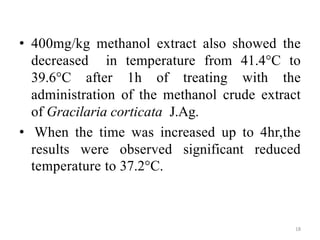 • 400mg/kg methanol extract also showed the
decreased in temperature from 41.4°C to
39.6°C after 1h of treating with the
administration of the methanol crude extract
of Gracilaria corticata J.Ag.
• When the time was increased up to 4hr,the
results were observed significant reduced
temperature to 37.2°C.
18
 