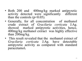 • Both 200 and 400mg/kg marked antipyretic
activity detected were significantly different
than the controls (p<0.05).
• Generally, for all concentration of methanol
crude extract of Gracilaria corticata J.Ag.
showed marked antipyretic activities, hence,
400mg/kg methanol extract was highly effective
than 200mg/kg.
• This result revealed that the methanol extract of
Gracilaria corticata J.Ag. have detectable
antipyretic activity as compared with standard
paracetamol.
19
 