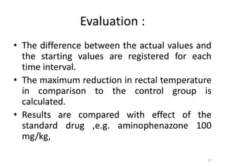 Evaluation :
• The difference between the actual values and
the starting values are registered for each
time interval.
• The maximum reduction in rectal temperature
in comparison to the control group is
calculated.
• Results are compared with effect of the
standard drug ,e.g. aminophenazone 100
mg/kg,
22
 