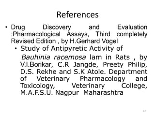 References
• Drug Discovery and Evaluation
:Pharmacological Assays, Third completely
Revised Edition , by H.Gerhard Vogel
• Study of Antipyretic Activity of
Bauhinia racemosa lam in Rats , by
V.I.Borikar, C.R Jangde, Preety Philip,
D.S. Rekhe and S.K Atole. Department
of Veterinary Pharmacology and
Toxicology, Veterinary College,
M.A.F.S.U. Nagpur Maharashtra
23
 