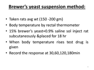 Brewer’s yeast suspension method:
• Taken rats avg wt (150 -200 gm)
• Body temperature by rectal thermometer
• 15% brewer’s yeast+0.9% saline sol inject rat
subcutaneously &placed for 18 hr
• When body temperature rises test drug is
given
• Record the response at 30,60,120,180min
6
 