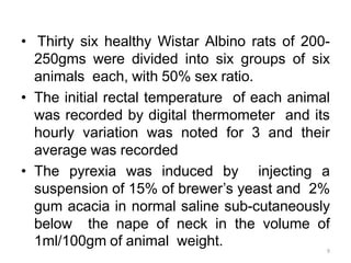 • Thirty six healthy Wistar Albino rats of 200-
250gms were divided into six groups of six
animals each, with 50% sex ratio.
• The initial rectal temperature of each animal
was recorded by digital thermometer and its
hourly variation was noted for 3 and their
average was recorded
• The pyrexia was induced by injecting a
suspension of 15% of brewer’s yeast and 2%
gum acacia in normal saline sub-cutaneously
below the nape of neck in the volume of
1ml/100gm of animal weight. 9
 