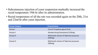 • Subcutaneous injection of yeast suspension markedly increased the
rectal temperature 19th hr after its administration.
• Rectal temperature of all the rats was recorded again on the 20th, 21st
and 22nd hr after yeast injection.
Group Category Drug Solution
Group-I Control Propylene glycol (5ml)
Group-II Standard drug Paracetamol (150mg)
Group-III Methanolic extract of Tephrosia purpurea
(250mg)
Group-IV Methanolic extract of Tephrosia purpurea
(500mg)
 