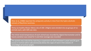 Dhar et al, (1968) reported the antipyretic activity in mice from the hydro alcoholic
extracts of Bauhinia racemose.
Thirty-six healthy Wistar Albino rats of 200- 250gms were divided into six groups of six
animals each, with 50% sex ratio.
The initial rectal temperature of each animal was recorded by digital thermometer and its
hourly variation was noted for 3 and their average was recorded
The pyrexia was induced by injecting a suspension of 15% of brewer’s yeast and 2% gum
acacia in normal saline subcutaneously below the nape of neck in the volume of
1ml/100gm of animal weight.
 