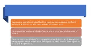 Aqueous and alcoholic extracts of Bauhinia racemose Lam. produced significant
antipyretic activity in rats, which was induced by brewer’s yeast.
The temperature was brought back to normal after 4 hrs of post administration of
extracts.
The aqueous extract @200mg/kg body weight and alcoholic extract @100mg/kg and
200mg/kg body weight was found to have significant effect and was found significant
at 5% level of significance.
 