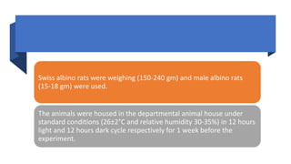 Swiss albino rats were weighing (150-240 gm) and male albino rats
(15-18 gm) were used.
The animals were housed in the departmental animal house under
standard conditions (26±2°C and relative humidity 30-35%) in 12 hours
light and 12 hours dark cycle respectively for 1 week before the
experiment.
 
