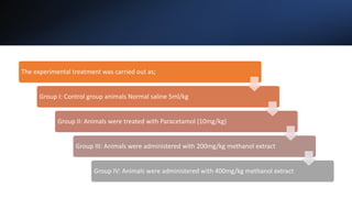 The experimental treatment was carried out as;
Group I: Control group animals Normal saline 5ml/kg
Group II: Animals were treated with Paracetamol (10mg/kg)
Group III: Animals were administered with 200mg/kg methanol extract
Group IV: Animals were administered with 400mg/kg methanol extract
 