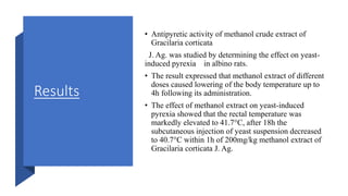 Results
• Antipyretic activity of methanol crude extract of
Gracilaria corticata
J. Ag. was studied by determining the effect on yeast-
induced pyrexia in albino rats.
• The result expressed that methanol extract of different
doses caused lowering of the body temperature up to
4h following its administration.
• The effect of methanol extract on yeast-induced
pyrexia showed that the rectal temperature was
markedly elevated to 41.7°C, after 18h the
subcutaneous injection of yeast suspension decreased
to 40.7°C within 1h of 200mg/kg methanol extract of
Gracilaria corticata J. Ag.
 